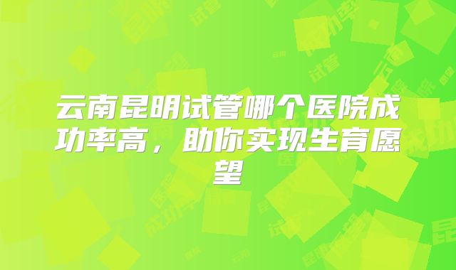 云南昆明试管哪个医院成功率高，助你实现生育愿望