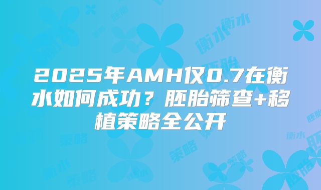 2025年AMH仅0.7在衡水如何成功？胚胎筛查+移植策略全公开