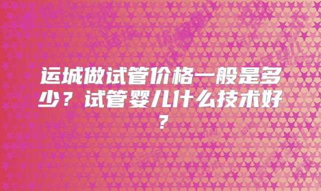 运城做试管价格一般是多少？试管婴儿什么技术好？