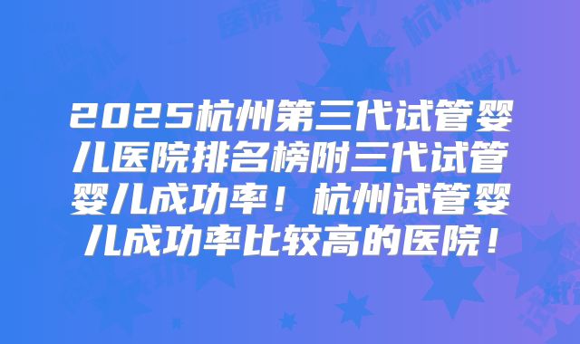 2025杭州第三代试管婴儿医院排名榜附三代试管婴儿成功率！杭州试管婴儿成功率比较高的医院！