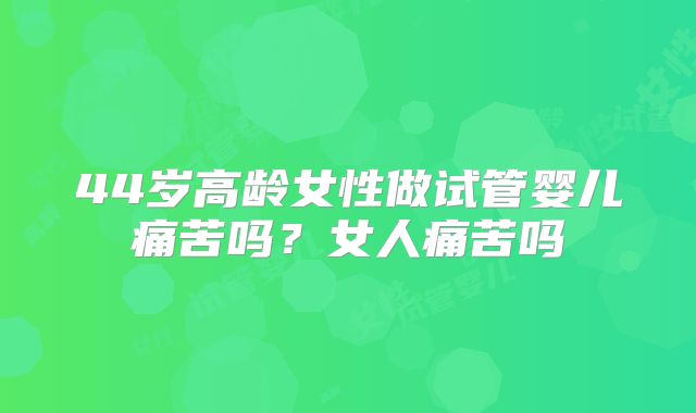 44岁高龄女性做试管婴儿痛苦吗？女人痛苦吗
