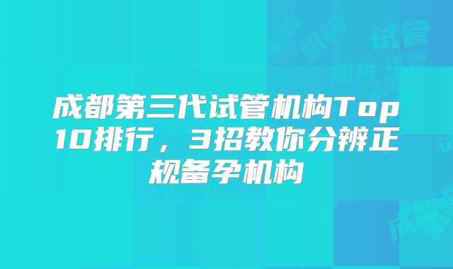 成都第三代试管机构Top10排行，3招教你分辨正规备孕机构