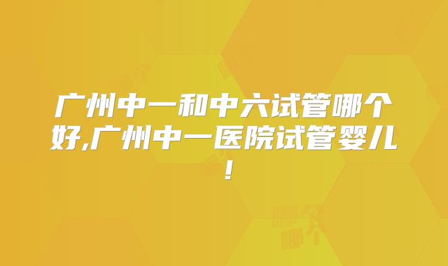广州中一和中六试管哪个好,广州中一医院试管婴儿！