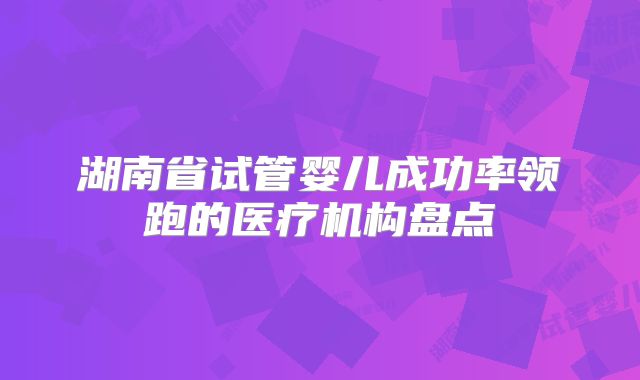 湖南省试管婴儿成功率领跑的医疗机构盘点