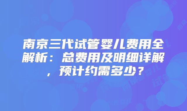 南京三代试管婴儿费用全解析：总费用及明细详解，预计约需多少？