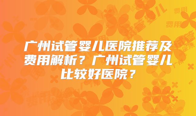 广州试管婴儿医院推荐及费用解析？广州试管婴儿比较好医院？