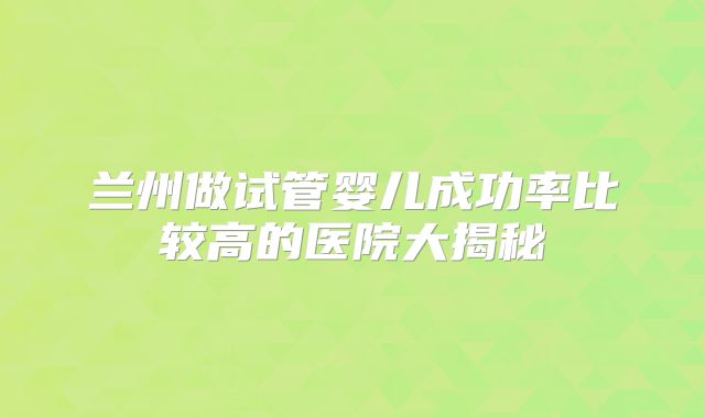 兰州做试管婴儿成功率比较高的医院大揭秘