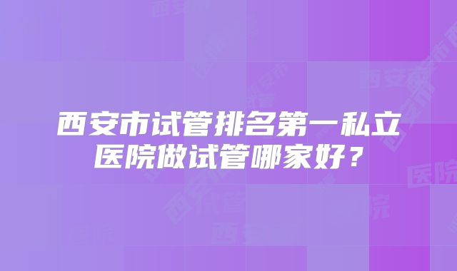 西安市试管排名第一私立医院做试管哪家好？