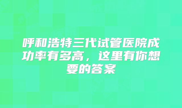 呼和浩特三代试管医院成功率有多高，这里有你想要的答案
