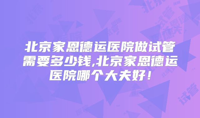 北京家恩德运医院做试管需要多少钱,北京家恩德运医院哪个大夫好！