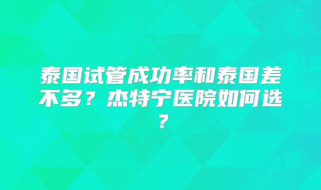 泰国试管成功率和泰国差不多?杰特宁医院如何选?