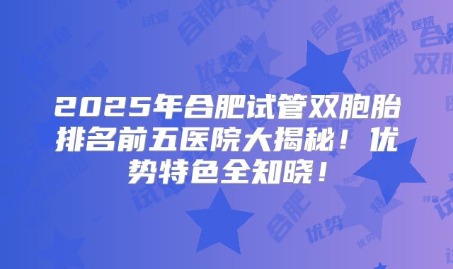 2025年合肥试管双胞胎排名前五医院大揭秘！优势特色全知晓！