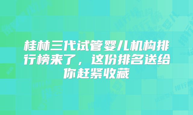 桂林三代试管婴儿机构排行榜来了,这份排名送给你赶紧收藏