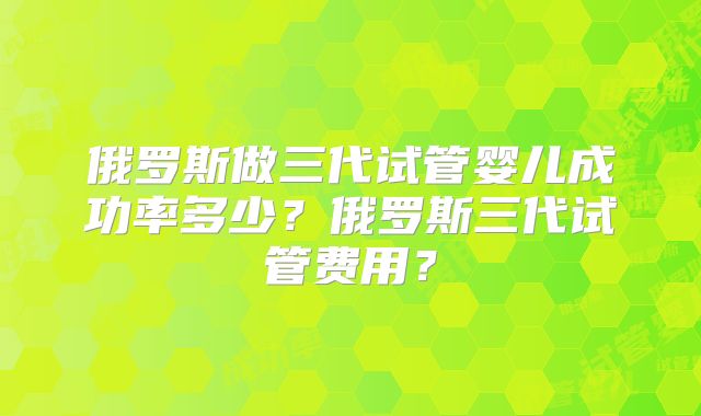 俄罗斯做三代试管婴儿成功率多少？俄罗斯三代试管费用？