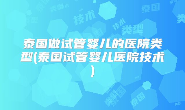 泰国做试管婴儿的医院类型(泰国试管婴儿医院技术)