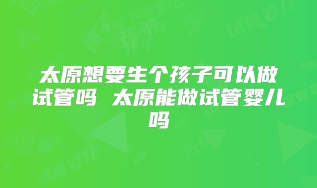 太原想要生个孩子可以做试管吗 太原能做试管婴儿吗