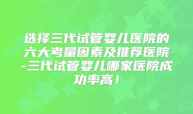 选择三代试管婴儿医院的六大考量因素及推荐医院-三代试管婴儿哪家医院成功率高!