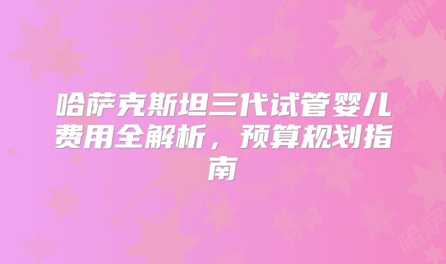 哈萨克斯坦三代试管婴儿费用全解析，预算规划指南