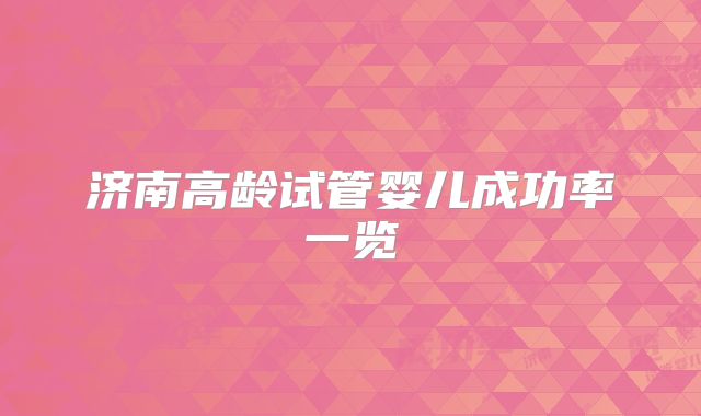 济南高龄试管婴儿成功率一览