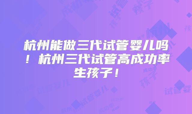杭州能做三代试管婴儿吗！杭州三代试管高成功率生孩子！