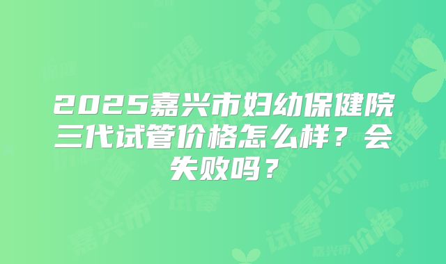 2025嘉兴市妇幼保健院三代试管价格怎么样？会失败吗？