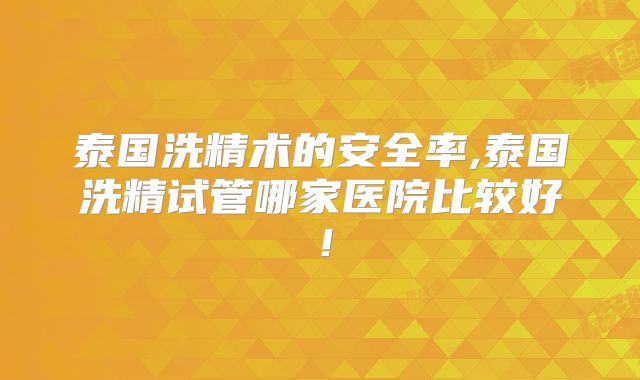 泰国洗精术的安全率,泰国洗精试管哪家医院比较好！