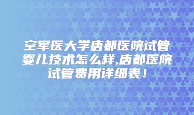 空军医大学唐都医院试管婴儿技术怎么样,唐都医院试管费用详细表！