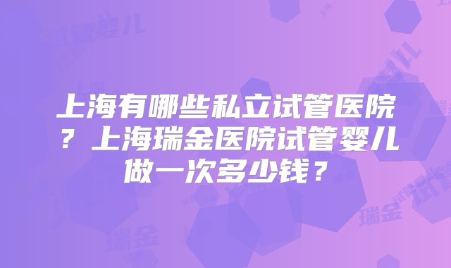 上海有哪些私立试管医院？上海瑞金医院试管婴儿做一次多少钱？