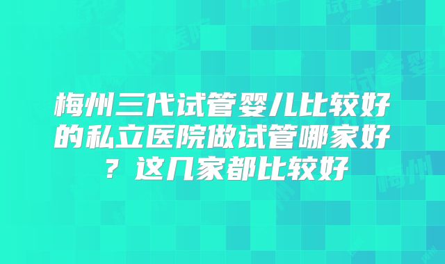 梅州三代试管婴儿比较好的私立医院做试管哪家好？这几家都比较好