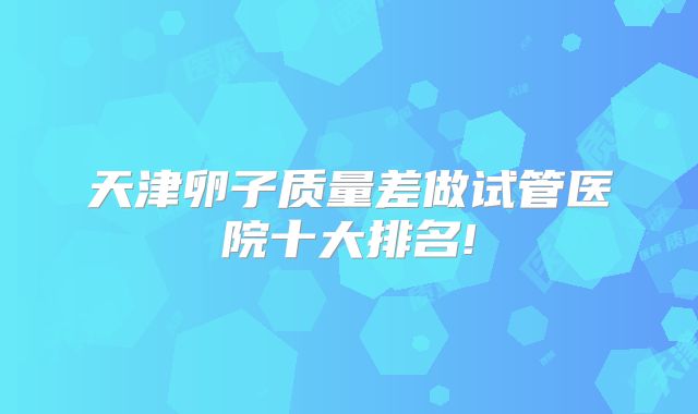 天津卵子质量差做试管医院十大排名!
