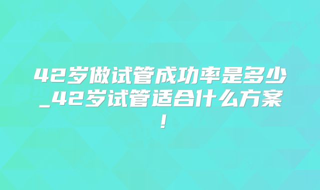 42岁做试管成功率是多少_42岁试管适合什么方案！