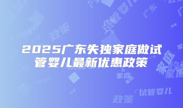 2025广东失独家庭做试管婴儿最新优惠政策