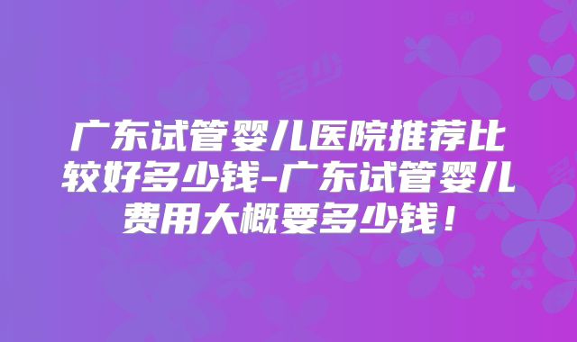 广东试管婴儿医院推荐比较好多少钱-广东试管婴儿费用大概要多少钱！