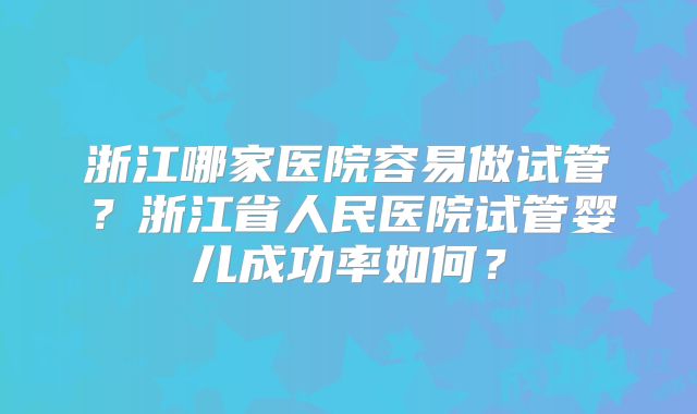 浙江哪家医院容易做试管？浙江省人民医院试管婴儿成功率如何？