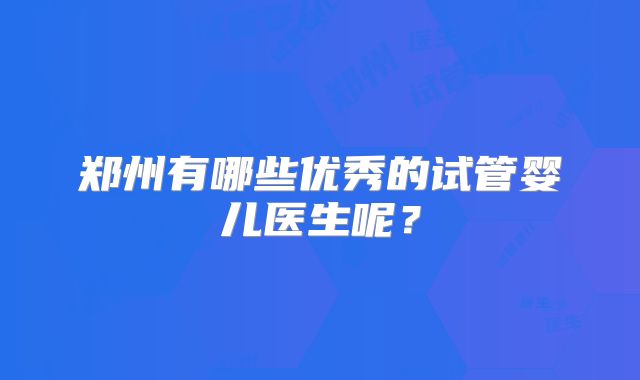 郑州有哪些优秀的试管婴儿医生呢？
