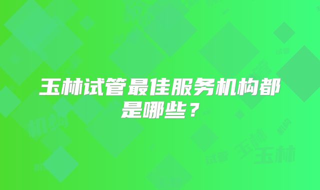 玉林试管最佳服务机构都是哪些？