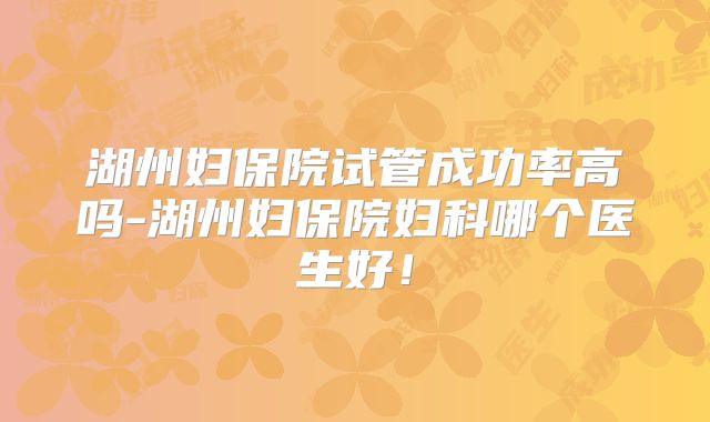 湖州妇保院试管成功率高吗-湖州妇保院妇科哪个医生好!