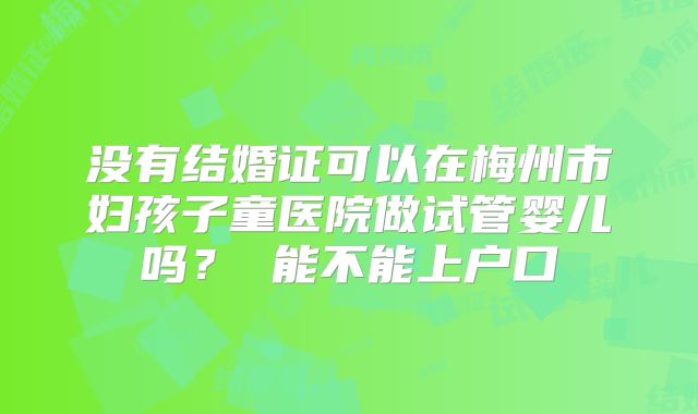 没有结婚证可以在梅州市妇孩子童医院做试管婴儿吗？ 能不能上户口