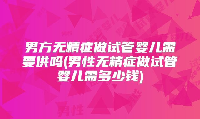男方无精症做试管婴儿需要供吗(男性无精症做试管婴儿需多少钱)