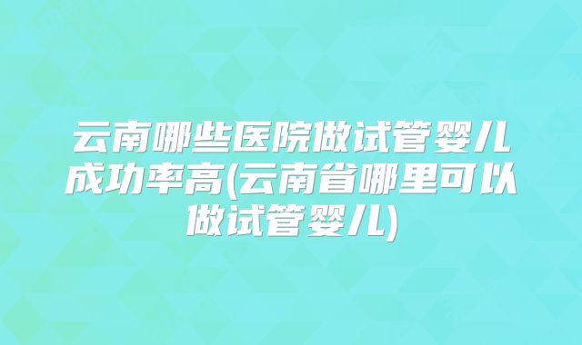 云南哪些医院做试管婴儿成功率高(云南省哪里可以做试管婴儿)