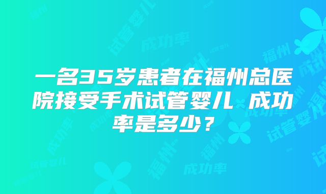 一名35岁患者在福州总医院接受手术试管婴儿 成功率是多少？