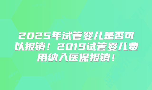 2025年试管婴儿是否可以报销！2019试管婴儿费用纳入医保报销！