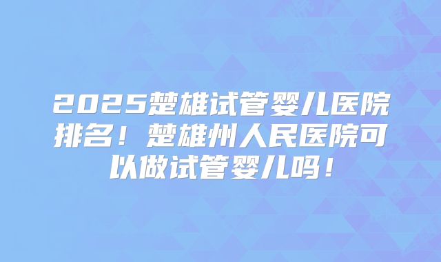 2025楚雄试管婴儿医院排名！楚雄州人民医院可以做试管婴儿吗！