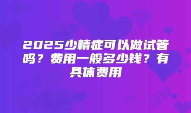 2025少精症可以做试管吗?费用一般多少钱?有具体费用