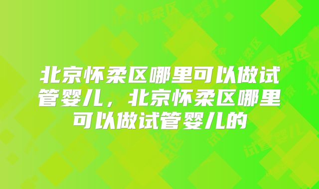 北京怀柔区哪里可以做试管婴儿,北京怀柔区哪里可以做试管婴儿的