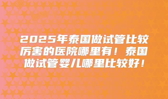 2025年泰国做试管比较厉害的医院哪里有！泰国做试管婴儿哪里比较好！