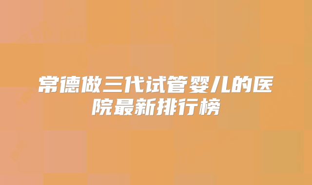 常德做三代试管婴儿的医院最新排行榜