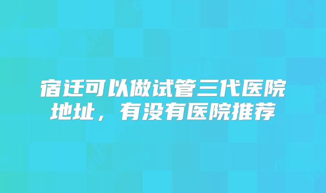 宿迁可以做试管三代医院地址,有没有医院推荐