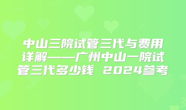 中山三院试管三代与费用详解——广州中山一院试管三代多少钱 2024参考