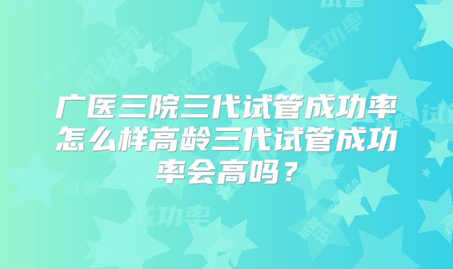 广医三院三代试管成功率怎么样高龄三代试管成功率会高吗？